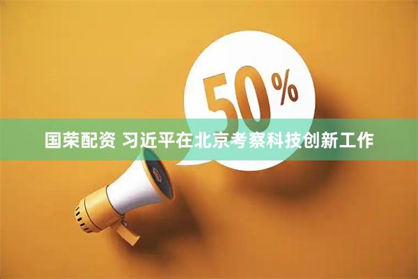国荣配资 习近平在北京考察科技创新工作