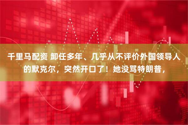 千里马配资 卸任多年、几乎从不评价外国领导人的默克尔，突然开口了！她没骂特朗普，