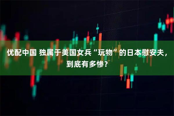 优配中国 独属于美国女兵“玩物”的日本慰安夫，到底有多惨？