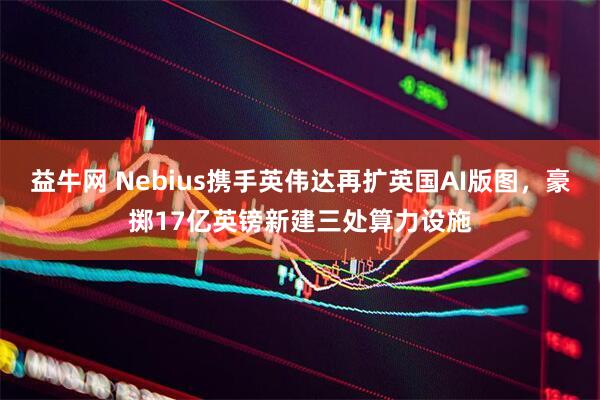 益牛网 Nebius携手英伟达再扩英国AI版图，豪掷17亿英镑新建三处算力设施