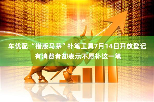 车优配 “错版马茅”补笔工具7月14日开放登记 有消费者却表示不愿补这一笔