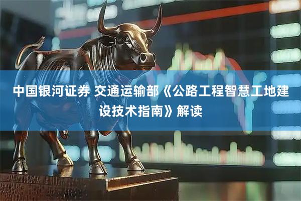 中国银河证券 交通运输部《公路工程智慧工地建设技术指南》解读